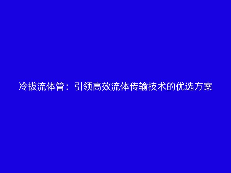冷拔流體管:引領高效流體傳輸技術的優選方案