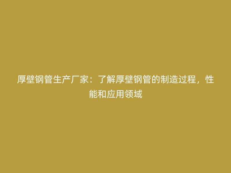 厚壁鋼管生產廠家：了解厚壁鋼管的制造過程，性能和應用領域