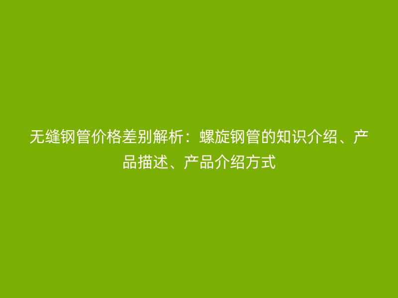 無縫鋼管價格差別解析：螺旋鋼管的知識介紹、產品描述、產品介紹方式