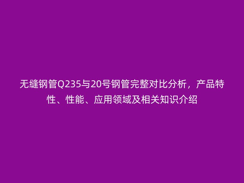 無縫鋼管Q235與20號鋼管完整對比分析,產品特性、性能、應用領域及相關知識介紹