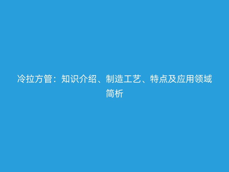 冷拉方管：知識介紹、制造工藝、特點及應用領(lǐng)域簡析