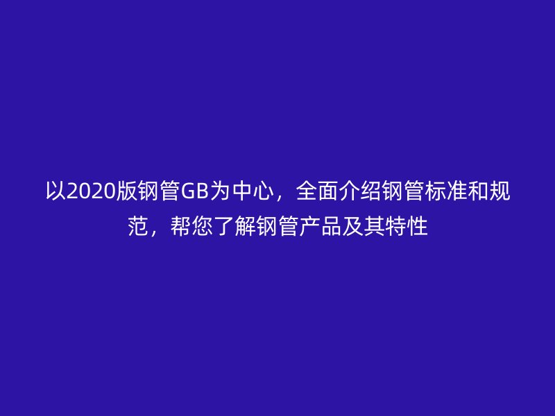 以2020版鋼管GB為中心，全面介紹鋼管標(biāo)準(zhǔn)和規(guī)范，幫您了解鋼管產(chǎn)品及其特性